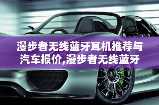 漫步者无线蓝牙耳机推荐与汽车报价,漫步者无线蓝牙耳机推荐，漫步者汽车报价