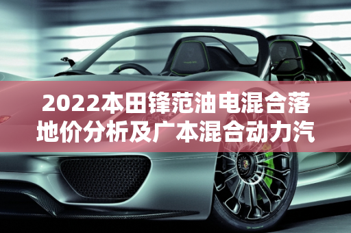 2022本田锋范油电混合落地价分析及广本混合动力汽车报价,2022本田锋范油电混合落地价，广本混合动力汽车报价