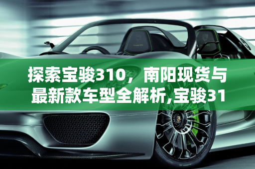 探索宝骏310，南阳现货与最新款车型全解析,宝骏310现在什么地方有现货，南阳宝骏310最新款车型