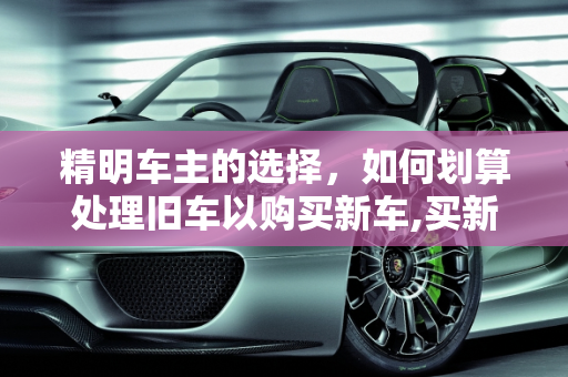 精明车主的选择，如何划算处理旧车以购买新车,买新车旧车怎么处理划算
