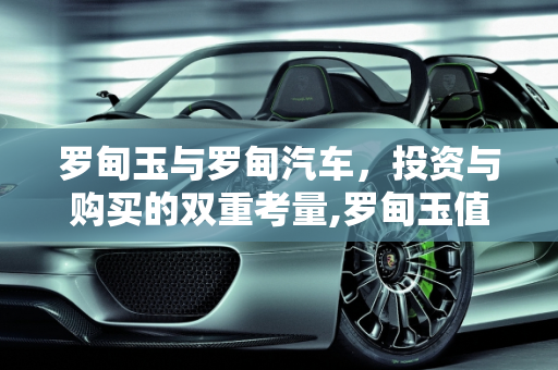 罗甸玉与罗甸汽车，投资与购买的双重考量,罗甸玉值得购买吗，罗甸汽车报价