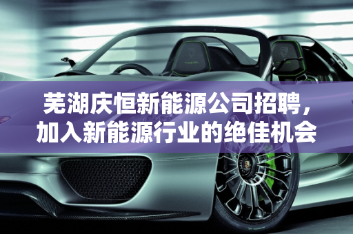 芜湖庆恒新能源公司招聘，加入新能源行业的绝佳机会！,芜湖庆恒新能源公司招聘，加入新能源行业的绝佳机会！