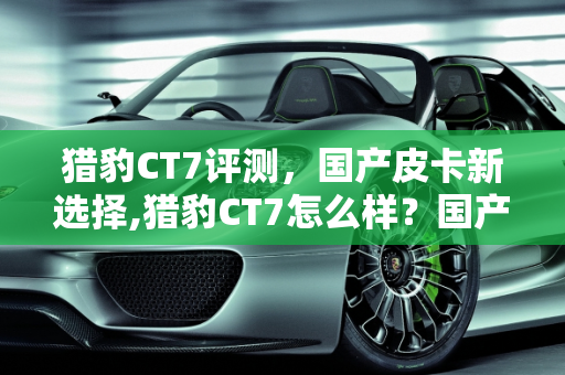 猎豹CT7评测，国产皮卡新选择,猎豹CT7怎么样？国产皮卡推荐一下