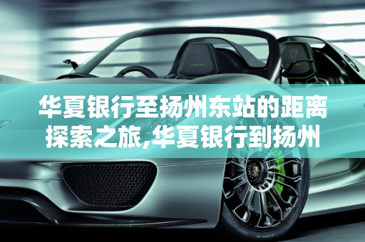 华夏银行至扬州东站的距离探索之旅,华夏银行到扬州东站有多少公里