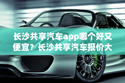 长沙共享汽车app哪个好又便宜？长沙共享汽车报价大全,长沙共享汽车app哪个好又便宜，长沙共享汽车报价大全