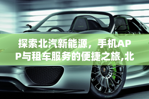 探索北汽新能源，手机APP与租车服务的便捷之旅,北汽新能源手机app叫什么，北汽新能源租车