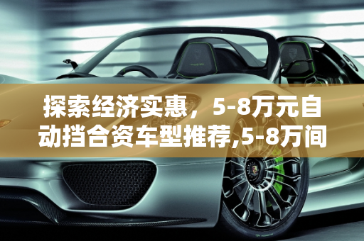 探索经济实惠，5-8万元自动挡合资车型推荐,5-8万间的自动挡合资车有哪几款