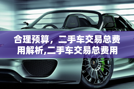 合理预算，二手车交易总费用解析,二手车交易总费用多少合适