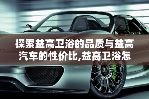 探索益高卫浴的品质与益高汽车的性价比,益高卫浴怎么样听说很不错啊，益高汽车报价