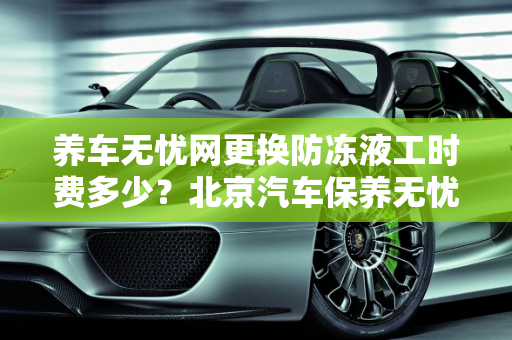 养车无忧网更换防冻液工时费多少？北京汽车保养无忧价格分析,养车无忧网更换防冻液工时费多少，北京汽车保养无忧价格