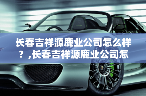长春吉祥源鹿业公司怎么样？,长春吉祥源鹿业公司怎么样