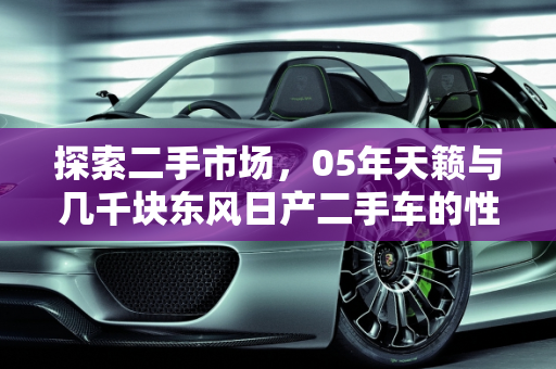 探索二手市场，05年天籁与几千块东风日产二手车的性价比分析,05年天籁3000块能买吗，几千块东风日产二手车