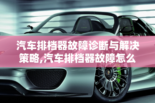汽车排档器故障诊断与解决策略,汽车排档器故障怎么解决