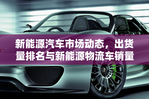 新能源汽车市场动态，出货量排名与新能源物流车销量分析,新能源汽车出货量排名，新能源物流车销量
