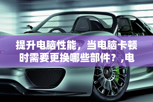 提升电脑性能，当电脑卡顿时需要更换哪些部件？,电脑卡的不行需要换什么