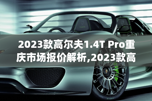 2023款高尔夫1.4T Pro重庆市场报价解析,2023款高尔夫1.4tpro裸车高配啥价,重庆高尔夫汽车报价