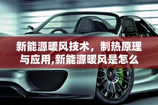 新能源暖风技术，制热原理与应用,新能源暖风是怎么制热的