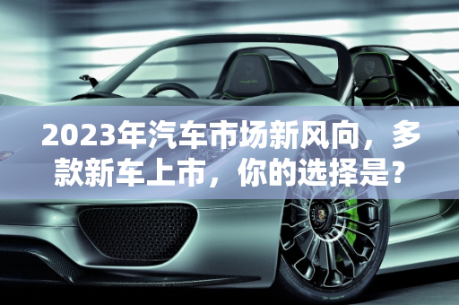 2023年汽车市场新风向，多款新车上市，你的选择是？,多款新车上市，你心仪的是哪一款？