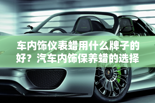 车内饰仪表蜡用什么牌子的好？汽车内饰保养蜡的选择与使用指南,车内饰仪表蜡用什么牌子的好，汽车内饰保养蜡
