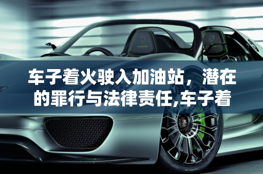车子着火驶入加油站，潜在的罪行与法律责任,车子着火了开进加油站是什么罪