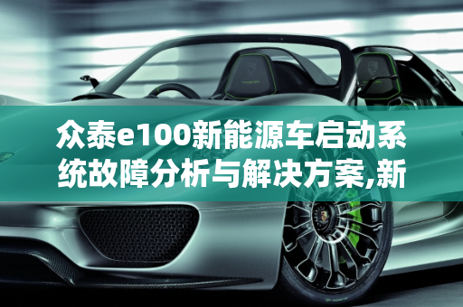 众泰e100新能源车启动系统故障分析与解决方案,新能源众泰e100无法启动，众泰汽车启动系统故障