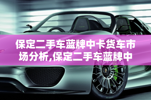 保定二手车蓝牌中卡货车市场分析,保定二手车蓝牌中卡货车市场分析