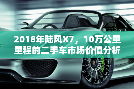 2018年陆风X7，10万公里里程的二手车市场价值分析,2018年陆风ⅹ710万公里多少钱，陆风汽车报价