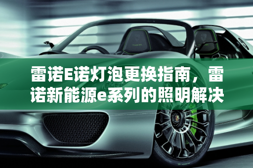 雷诺E诺灯泡更换指南，雷诺新能源e系列的照明解决方案,雷诺E诺如何更换灯泡，雷诺新能源e