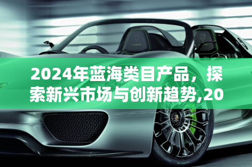 2024年蓝海类目产品，探索新兴市场与创新趋势,2024蓝海类目产品有哪些