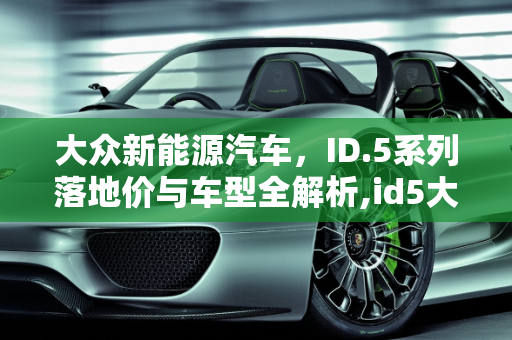 大众新能源汽车，ID.5系列落地价与车型全解析,id5大众新能源车落地价,大众新能源汽车车型及价格