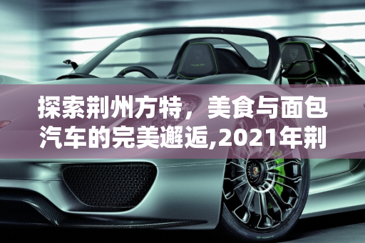 探索荆州方特，美食与面包汽车的完美邂逅,2021年荆州方特带哪些吃的,荆州面包汽车报价大全