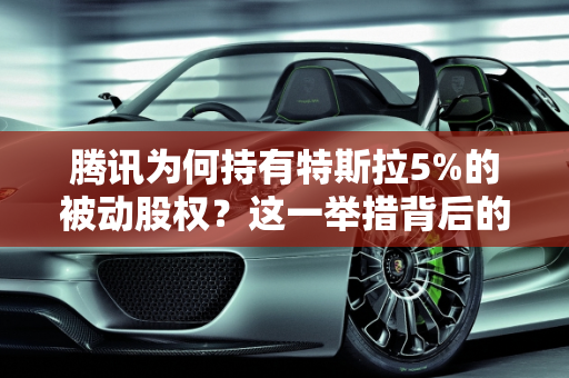 腾讯为何持有特斯拉5%的被动股权？这一举措背后的深远意义,腾讯为什么会持有特斯拉5% 的被动股权？意味着什么