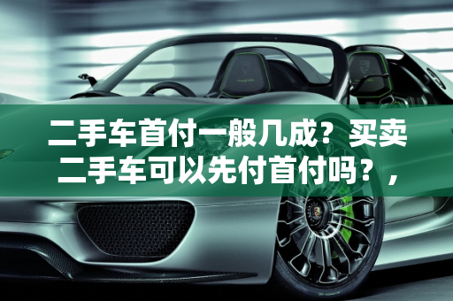 二手车首付一般几成？买卖二手车可以先付首付吗？,二手车首付一般几成，买卖二手车可以先付首付吗