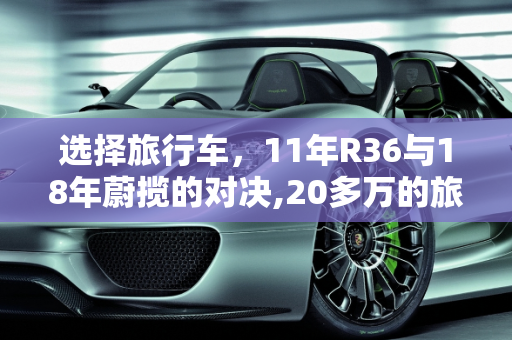 选择旅行车，11年R36与18年蔚揽的对决,20多万的旅行车，11年的R36和18年的蔚揽如何选