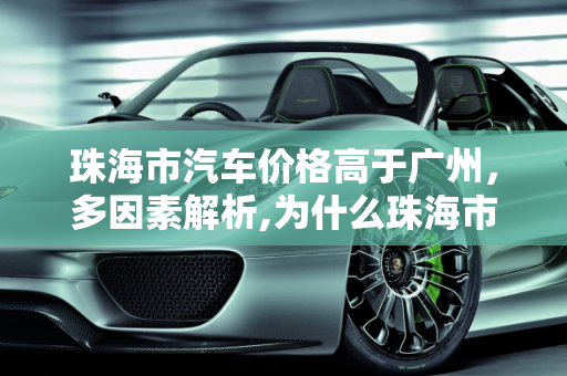珠海市汽车价格高于广州，多因素解析,为什么珠海市的汽车价格较广州贵