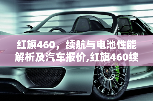 红旗460，续航与电池性能解析及汽车报价,红旗460续航电池多大，红旗460汽车报价