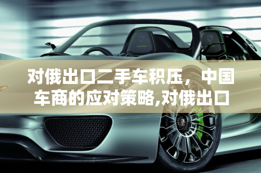 对俄出口二手车积压，中国车商的应对策略,对俄出口二手车积压，中国车商该如何应对？