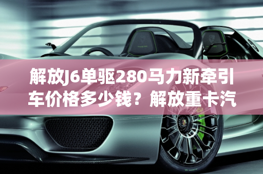 解放J6单驱280马力新牵引车价格多少钱？解放重卡汽车报价大全,解放j6单驱280马力新牵引车价格多少钱，解放重卡汽车报价大全