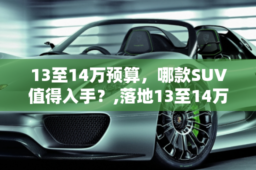 13至14万预算，哪款SUV值得入手？,落地13至14万，哪款SUV比较好
