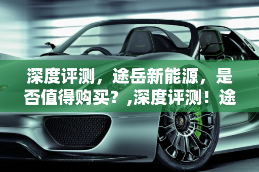 深度评测，途岳新能源，是否值得购买？,深度评测！途岳新能源，是否值得购买？