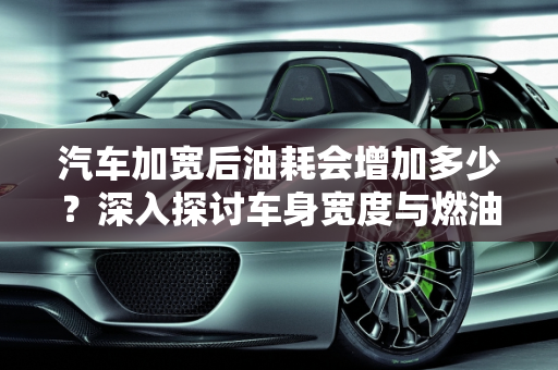 汽车加宽后油耗会增加多少？深入探讨车身宽度与燃油效率的关系,汽车加宽后油耗会增加多少？