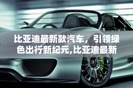 比亚迪最新款汽车，引领绿色出行新纪元,比亚迪最新款汽车