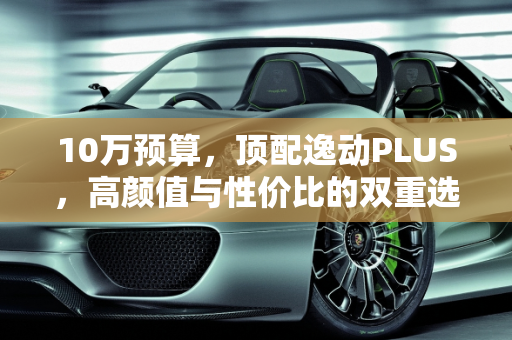 10万预算，顶配逸动PLUS，高颜值与性价比的双重选择,10万给顶配，还有高颜值，逸动PLUS能不能买？买哪款