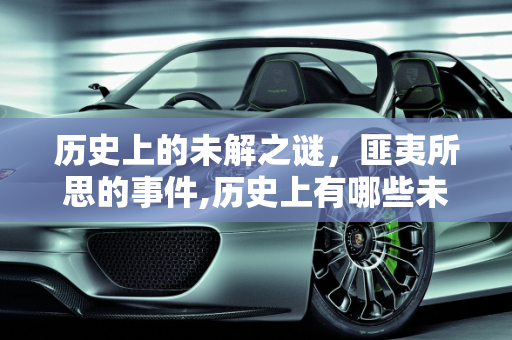 历史上的未解之谜，匪夷所思的事件,历史上有哪些未解之谜，让人事后想想是最为匪夷所思的