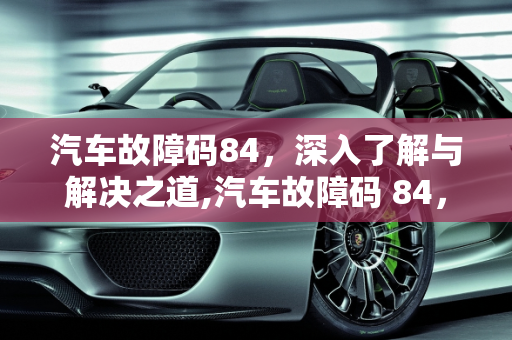汽车故障码84，深入了解与解决之道,汽车故障码 84，了解它的含义与解决方法