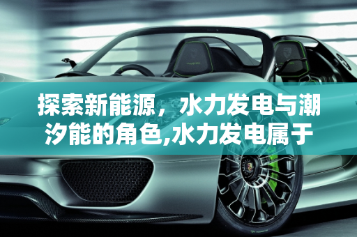 探索新能源，水力发电与潮汐能的角色,水力发电属于新能源产业吗，潮汐能是新能源吗