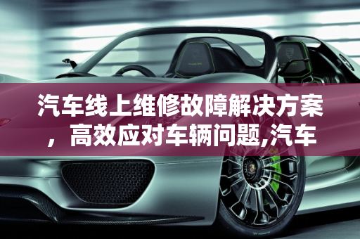 汽车线上维修故障解决方案，高效应对车辆问题,汽车线上维修故障怎么解决