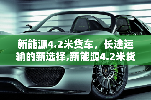 新能源4.2米货车，长途运输的新选择,新能源4.2米货车能跑长途吗