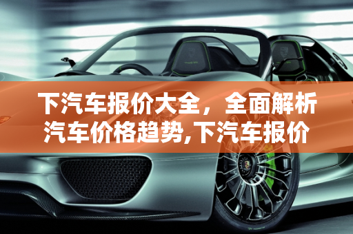 下汽车报价大全，全面解析汽车价格趋势,下汽车报价大全,下汽车报价大全