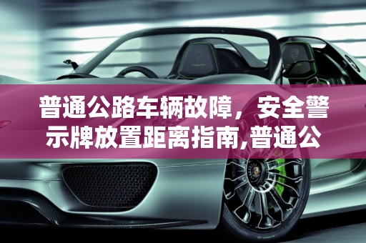 普通公路车辆故障，安全警示牌放置距离指南,普通公路车辆故障多少米放警告牌